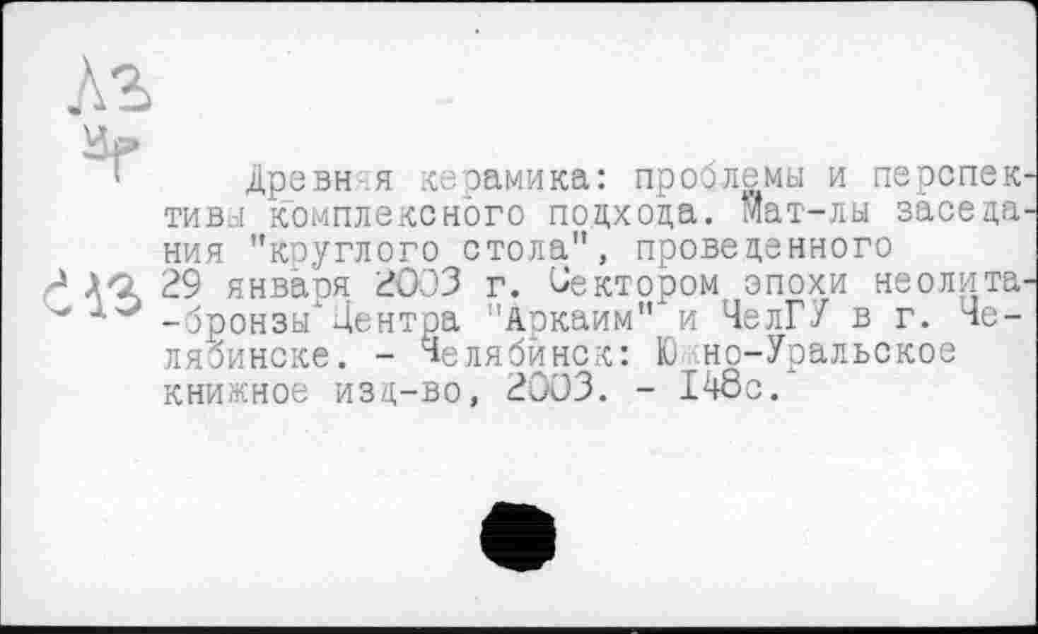 ﻿Кг
1 Древня керамика: проблемы и перепек тивы комплексного подхода. Мат-лы заседа ния "круглого стола", проведенного
?	29 янваоя 2003 г. Сектором эпохи неолита
-бронзы’Центра "Аркаим"‘и ЧелГУ в г. Челябинске. - Челябинск: Ю но-Уральское книжное изд-во, 2003. - 148с.